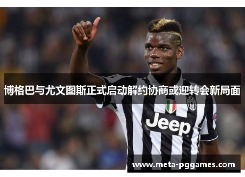博格巴与尤文图斯正式启动解约协商或迎转会新局面