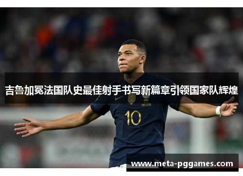 吉鲁加冕法国队史最佳射手书写新篇章引领国家队辉煌 吉鲁加冕法国队史最佳射手书写新篇章引领国家队辉煌