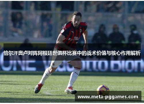 恰尔汗奥卢对阵阿根廷世俱杯比赛中的战术价值与核心作用解析 恰尔汗奥卢对阵阿根廷世俱杯比赛中的战术价值与核心作用解析