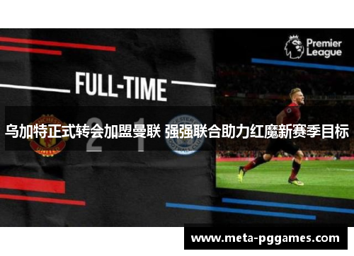 乌加特正式转会加盟曼联 强强联合助力红魔新赛季目标