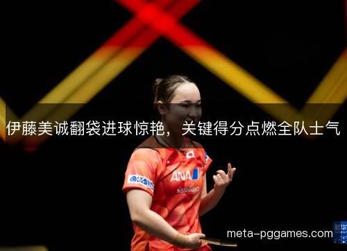 伊藤美诚翻袋进球惊艳,关键得分点燃全队士气 伊藤美诚翻袋进球惊艳,关键得分点燃全队士气